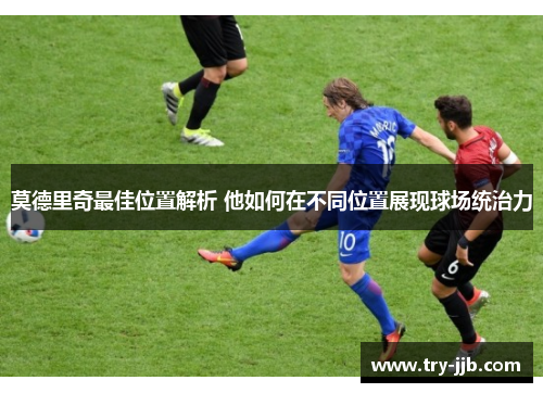 莫德里奇最佳位置解析 他如何在不同位置展现球场统治力