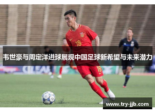 韦世豪与周定洋进球展现中国足球新希望与未来潜力 韦世豪与周定洋进球展现中国足球新希望与未来潜力