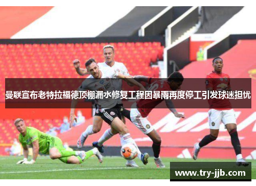 曼联宣布老特拉福德顶棚漏水修复工程因暴雨再度停工引发球迷担忧